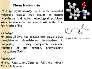 Phenylketonuria
PKU (phenylketonuria), is a rare, inherited
metabolic disease that results in mental
retardation and other neurological problems
when treatment is not started within the first
few weeks of life.

Genotype:
•In cases of PKU, the enzyme that breaks down
phenylalanine, phenylalanine hydroxylase, is
completely or nearly completely deficient.
Mutation of the enzyme, phenylalanine
hydroxylase (PAH).

Phenotype:
•Mental Retardation, Seizures, Fair Skin, “Mousy
Odor” & Eczema.
 