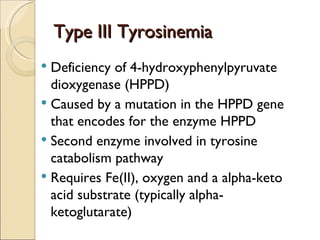 Type III Tyrosinemia
 Deficiency of 4-hydroxyphenylpyruvate
  dioxygenase (HPPD)
 Caused by a mutation in the HPPD gene
  that encodes for the enzyme HPPD
 Second enzyme involved in tyrosine
  catabolism pathway
 Requires Fe(II), oxygen and a alpha-keto
  acid substrate (typically alpha-
  ketoglutarate)
 
