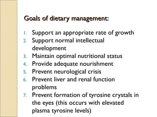 Goals of dietary management:

1.   Support an appropriate rate of growth
2.   Support normal intellectual
     development
3.   Maintain optimal nutritional status
4.   Provide adequate nourishment
5.   Prevent neurological crisis
6.   Prevent liver and renal function
     problems
7.   Prevent formation of tyrosine crystals in
     the eyes (this occurs with elevated
     plasma tyrosine levels)
 