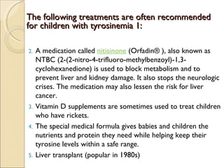 The following treatments are often recommended
for children with tyrosinemia 1:

2.   A medication called nitisinone (Orfadin® ), also known as
     NTBC (2-(2-nitro-4-trifluoro-methylbenzoyl)-1,3-
     cyclohexanedione) is used to block metabolism and to
     prevent liver and kidney damage. It also stops the neurologic
     crises. The medication may also lessen the risk for liver
     cancer.
3.   Vitamin D supplements are sometimes used to treat children
     who have rickets. 
4.   The special medical formula gives babies and children the
     nutrients and protein they need while helping keep their
     tyrosine levels within a safe range.
5.   Liver transplant (popular in 1980s)
 