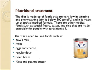 Nutritional treatment
  The diet is made up of foods that are very low in tyrosine
  and phenylalanine (aim is below 500 μmol/L) and it is made
  up of special medical formula. There are other medical
  foods such as special flours, pastas, and rice that are made
  especially for people with tyrosinemia 1.

 There is a need to limit foods such as:
 cow’s milk
 meat
 eggs and cheese
 regular flour
 dried beans
 Nuts and peanut butter
 