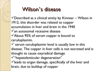 Wilson’s disease
Described as a clinical entity by Kinnear – Wilson in
1912, this disorder was related to copper
accumulation in liver and brain in the 1940
an autosomal recessive disease
About 95% of serum copper is bound to
ceruloplasmin.
 serum ceruloplasmin level is usually low in this
disease. The copper in liver cells is not excreted and is
thought to cause oxyradical damage
“hepatolenticular degeneration”
leads to organ damage, specifically of the liver and
brain, due to buildup of copper
 