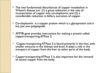    The two fundamental disturbances of copper metabolism in
    Wilson’s disease are (1) a gross reduction in the rate of
    incorporation of copper into ceruloplasmin, and (2) a
    considerable reduction in billiary excretion of copper.

   Ceruloplasmin is a copper protein which is a glycoprotein and it
    has just one polypeptide.

   ATP7B gene provides instructions for making a protein called
    copper-transporting ATPase 2.

    Copper-transporting ATPase 2 is found primarily in the liver, with
    smaller amounts in the kidneys and brain. It plays a role in the
    transport of copper from the liver to other parts of the body.

   Copper-transporting ATPase 2 is also important for the removal
    of excess copper from the body.
 
