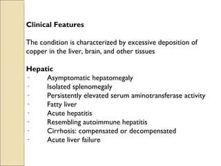 Clinical Features

The condition is characterized by excessive deposition of
copper in the liver, brain, and other tissues

Hepatic
·         Asymptomatic hepatomegaly
·         Isolated splenomegaly
·         Persistently elevated serum aminotransferase activity
·         Fatty liver
·         Acute hepatitis
·         Resembling autoimmune hepatitis
·         Cirrhosis: compensated or decompensated
·         Acute liver failure
 
 