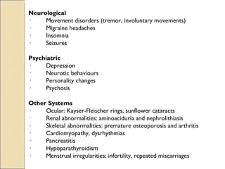 Neurological
·         Movement disorders (tremor, involuntary movements)
·         Migraine headaches
·         Insomnia
·         Seizures

Psychiatric
·         Depression
·         Neurotic behaviours
·         Personality changes
·         Psychosis
 
Other Systems
·         Ocular: Kayser-Fleischer rings, sunflower cataracts
·         Renal abnormalities: aminoaciduria and nephrolithiasis
·         Skeletal abnormalities: premature osteoporosis and arthritis
·         Cardiomyopathy, dysrhythmias
·         Pancreatitis
·         Hypoparathyroidism
·         Menstrual irregularities; infertility, repeated miscarriages
 
