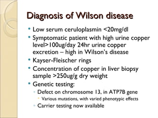 Diagnosis of Wilson disease
 Low serum ceruloplasmin <20mg/dl
 Symptomatic patient with high urine copper
  level>100ug/day 24hr urine copper
  excretion – high in Wilson’s disease
 Kayser-Fleischer rings
 Concentration of copper in liver biopsy
  sample >250ug/g dry weight
 Genetic testing:
    ◦ Defect on chromosome 13, in ATP7B gene
      Various mutations, with varied phenotypic effects
    ◦ Carrier testing now available
 