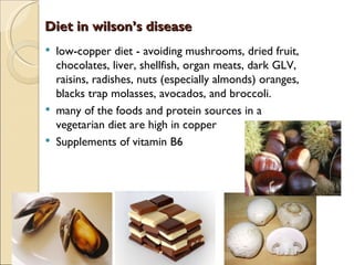 Diet in wilson’s disease
   low-copper diet - avoiding mushrooms, dried fruit,
    chocolates, liver, shellfish, organ meats, dark GLV,
    raisins, radishes, nuts (especially almonds) oranges,
    blacks trap molasses, avocados, and broccoli.
   many of the foods and protein sources in a
    vegetarian diet are high in copper
   Supplements of vitamin B6
 
