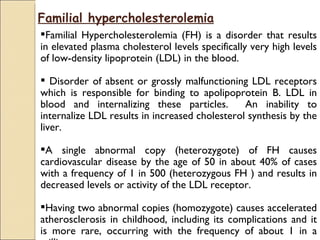 Familial hypercholesterolemia
Familial Hypercholesterolemia (FH) is a disorder that results
in elevated plasma cholesterol levels specifically very high levels
of low-density lipoprotein (LDL) in the blood.

 Disorder of absent or grossly malfunctioning LDL receptors
which is responsible for binding to apolipoprotein B. LDL in
blood and internalizing these particles.        An inability to
internalize LDL results in increased cholesterol synthesis by the
liver.

A single abnormal copy (heterozygote) of FH causes
cardiovascular disease by the age of 50 in about 40% of cases
with a frequency of 1 in 500 (heterozygous FH ) and results in
decreased levels or activity of the LDL receptor.

Having two abnormal copies (homozygote) causes accelerated
atherosclerosis in childhood, including its complications and it
is more rare, occurring with the frequency of about 1 in a
 