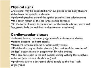 Physical signs
Cholesterol may be deposited in various places in the body that are
visible from the outside, such as in
yellowish patches around the eyelids (xanthelasma palpebrarum)
the outer margin of the iris (arcus senilis corneae)
in the form of lumps in the tendons of the hands, elbows, knees and
feet, particularly the Achilles tendon (tendon xanthoma)

Cardiovascular disease
atherosclerosis, the underlying cause of cardiovascular disease
angina pectoris or heart attacks.
transient ischemic attacks or occasionally stroke
Peripheral artery occlusive disease (obstruction of the arteries of
the legs) occurs mainly in people with FH who smoke;
this can cause pain in the calf muscles during walking that resolves
with rest (intermittent claudication) and
problems due to a decreased blood supply to the feet (such
as gangrene)
 
