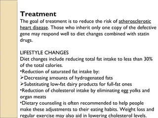 Treatment
The goal of treatment is to reduce the risk of atherosclerotic
heart disease. Those who inherit only one copy of the defective
gene may respond well to diet changes combined with statin
drugs.

LIFESTYLE CHANGES
Diet changes include reducing total fat intake to less than 30%
of the total calories.
•Reduction of saturated fat intake by:
Decreasing amounts of hydrogenated fats
Substituting low-fat dairy products for full-fat ones
•Reduction of cholesterol intake by eliminating egg yolks and
organ meats
•Dietary counseling is often recommended to help people
make these adjustments to their eating habits. Weight loss and
regular exercise may also aid in lowering cholesterol levels.
 