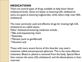 MEDICATIONS
There are several types of drugs available to help lower blood
cholesterol levels. Some are better at lowering LDL cholesterol,
some are good at lowering triglycerides, while others help raise HDL
cholesterol.

The most commonly used and effective drugs for treating high LDL
cholesterol are called statins.
Other cholesterol-lowering medicines include:
Bile acid-sequestering resins
Ezetimibe
Fibrates (such as gemfibrozil)
Nicotinic acid

Those with more severe forms of this disorder may need a
treatment called extracorporeal apheresis. This is the most effective
treatment. Blood or plasma is removed from the body. Special filters
then remove the extra LDL-cholesterol, and the blood plasma is then
returned.
 