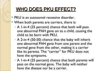 WHO DOES PKU EFFECT?
   PKU is an autosomal recessive disorder.
   When both parents are carriers, there is:
    ◦ A 1-in-4 (25 percent) chance that both will pass
      one abnormal PAH gene on to a child, causing the
      child to be born with PKU.
    ◦ A 2-in-4 (50-50) chance that the baby will inherit
      one abnormal PAH gene from one parent and the
      normal gene from the other, making it a carrier
      like its parents. The “carrier” for PKU does not
      have the symptoms.
    ◦ A 1-in-4 (25 percent) chance that both parents will
      pass on the normal gene. The baby will neither
      have the disease nor be a carrier.
 