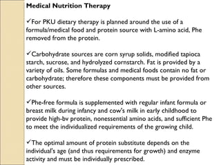 Medical Nutrition Therapy

For PKU dietary therapy is planned around the use of a
formula/medical food and protein source with L-amino acid, Phe
removed from the protein.

Carbohydrate sources are corn syrup solids, modified tapioca
starch, sucrose, and hydrolyzed cornstarch. Fat is provided by a
variety of oils. Some formulas and medical foods contain no fat or
carbohydrate; therefore these components must be provided from
other sources.

Phe-free formula is supplemented with regular infant formula or
breast milk during infancy and cow's milk in early childhood to
provide high-bv protein, nonessential amino acids, and sufficient Phe
to meet the individualized requirements of the growing child.

The optimal amount of protein substitute depends on the
individual's age (and thus requirements for growth) and enzyme
activity and must be individually prescribed.
 