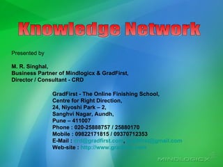 Knowledge Network Presented by M. R. Singhal, Business Partner of Mindlogicx & GradFirst, Director / Consultant - CRD GradFirst - The Online Finishing School, Centre for Right Direction, 24, Niyoshi Park – 2,  Sanghvi Nagar, Aundh, Pune – 411007 Phone : 020-25888757 / 25880170 Mobile : 09822171815 / 09370712353 E-Mail :  [email_address] ,  [email_address] Web-site :  http:// www.gradfirst.com 