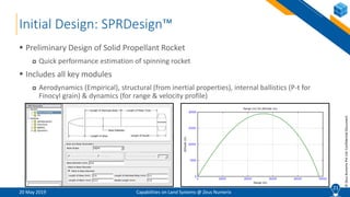 21
©ZeusNumerixPvtLtd:ConfidentialDocument
Initial Design: SPRDesign™
20 May 2019 Capabilities on Land Systems @ Zeus Numerix
 Preliminary Design of Solid Propellant Rocket
 Quick performance estimation of spinning rocket
 Includes all key modules
 Aerodynamics (Empirical), structural (from inertial properties), internal ballistics (P-t for
Finocyl grain) & dynamics (for range & velocity profile)
21
 