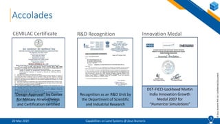 5
©ZeusNumerixPvtLtd:ConfidentialDocument
20 May 2019 Capabilities on Land Systems @ Zeus Numerix
5
Accolades
R&D Recognition Innovation Medal
DST-FICCI-Lockheed Martin
India Innovation Growth
Medal 2007 for
“Numerical Simulations”
Recognition as an R&D Unit by
the Department of Scientific
and Industrial Research
“Design Approval” by Centre
for Military Airworthiness
and Certification certified
CEMILAC Certificate
 