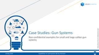 8
©ZeusNumerixPvtLtd:ConfidentialDocument
Case Studies: Gun Systems
Non-confidential examples for small and large caliber gun
systems
20 May 2019 Capabilities on Land Systems @ Zeus Numerix
8
 