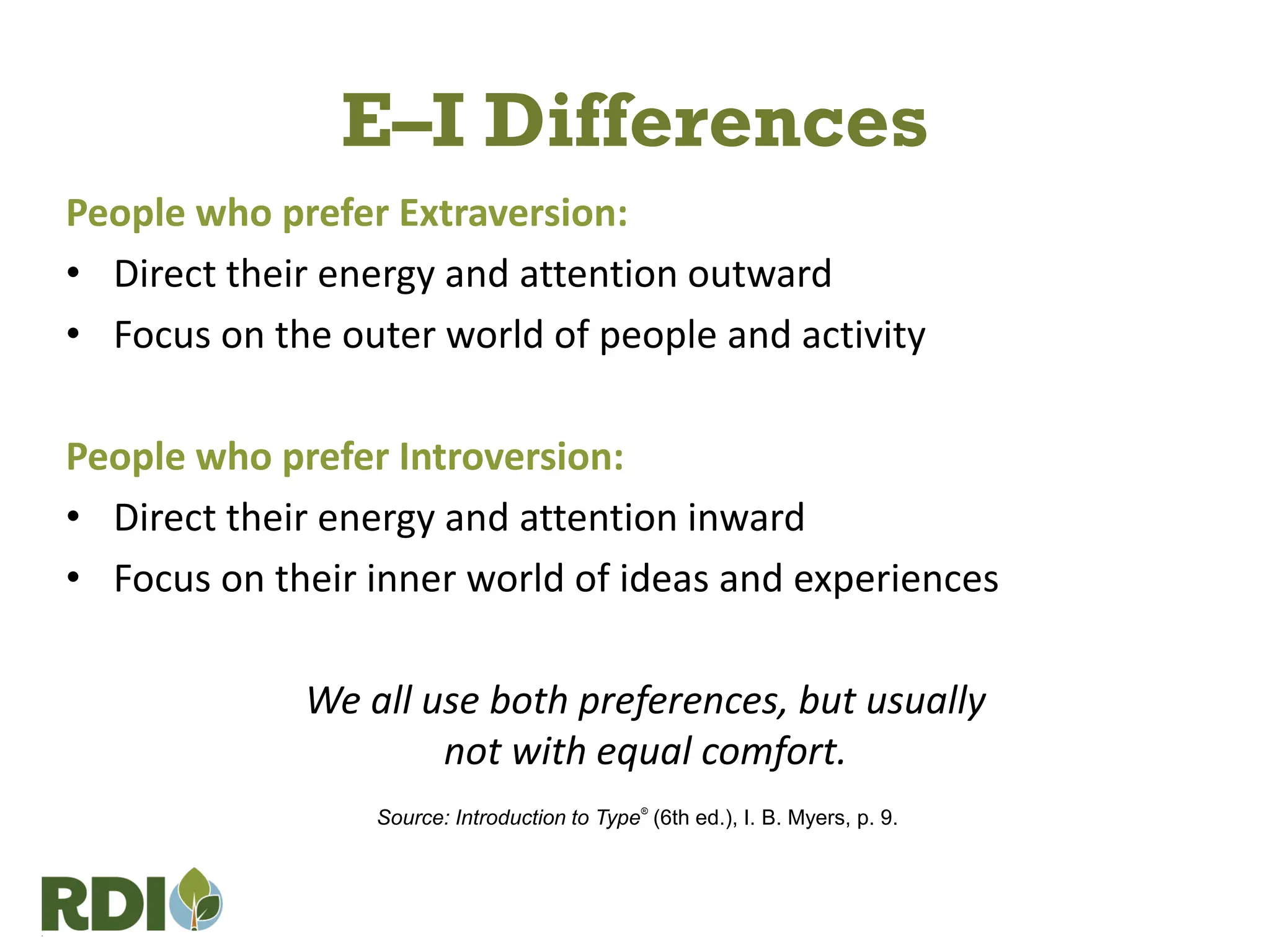 E–I Differences
People who prefer Extraversion:
• Direct their energy and attention outward
• Focus on the outer world of people and activity
People who prefer Introversion:
• Direct their energy and attention inward
• Focus on their inner world of ideas and experiences
We all use both preferences, but usually
not with equal comfort.
Source: Introduction to Type®
(6th ed.), I. B. Myers, p. 9.
 