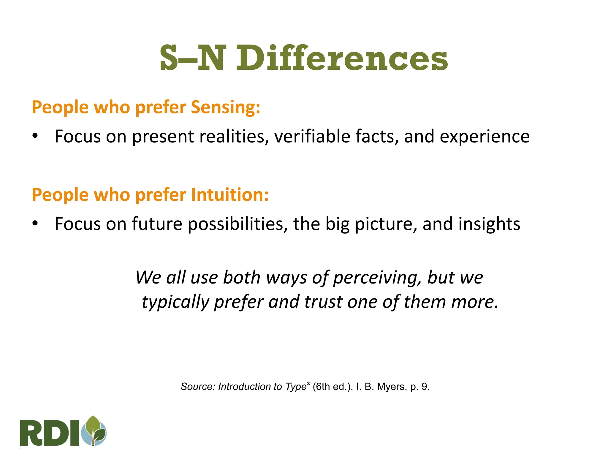 S–N Differences
People who prefer Sensing:
• Focus on present realities, verifiable facts, and experience
People who prefer Intuition:
• Focus on future possibilities, the big picture, and insights
We all use both ways of perceiving, but we
typically prefer and trust one of them more.
Source: Introduction to Type®
(6th ed.), I. B. Myers, p. 9.
 