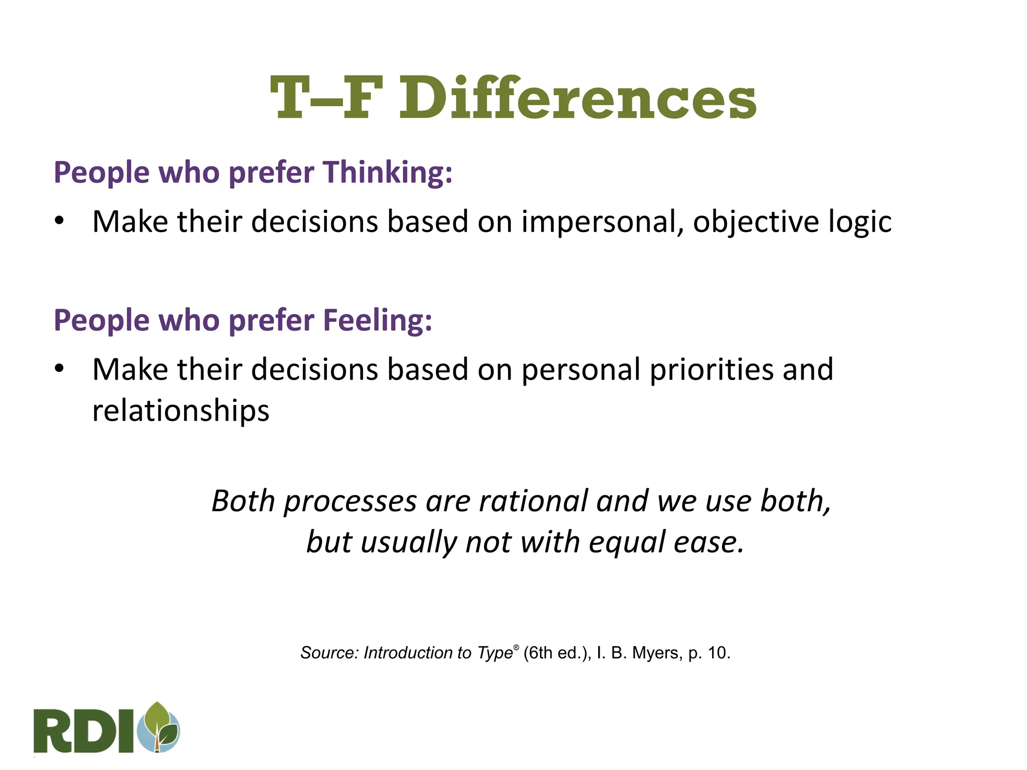 T–F Differences
People who prefer Thinking:
• Make their decisions based on impersonal, objective logic
People who prefer Feeling:
• Make their decisions based on personal priorities and
relationships
Both processes are rational and we use both,
but usually not with equal ease.
Source: Introduction to Type®
(6th ed.), I. B. Myers, p. 10.
 