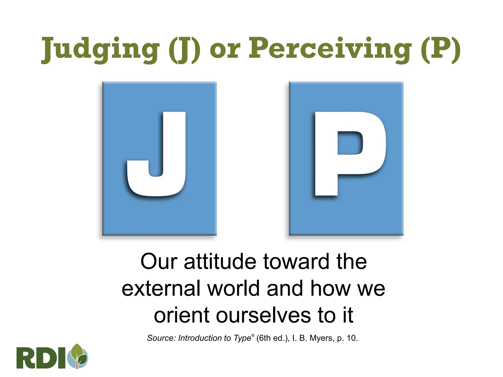 Judging (J) or Perceiving (P)
Our attitude toward the
external world and how we
orient ourselves to it
Source: Introduction to Type®
(6th ed.), I. B. Myers, p. 10.
 