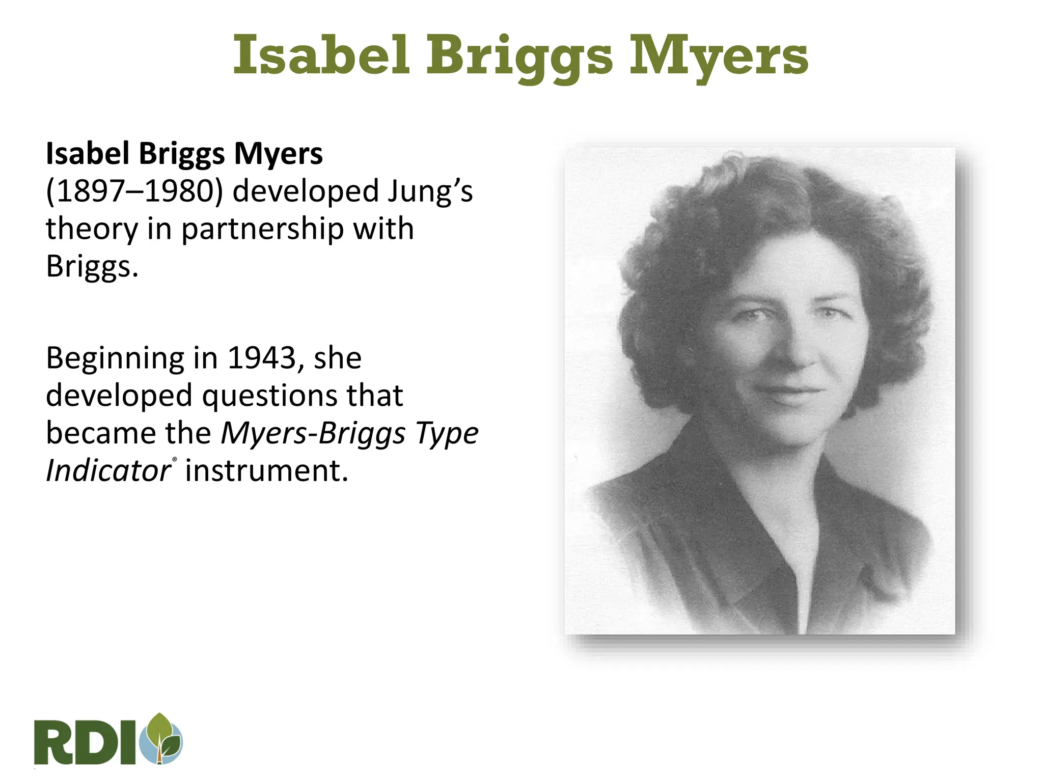 Isabel Briggs Myers
(1897–1980) developed Jung’s
theory in partnership with
Briggs.
Beginning in 1943, she
developed questions that
became the Myers-Briggs Type
Indicator®
instrument.
Isabel Briggs Myers
 