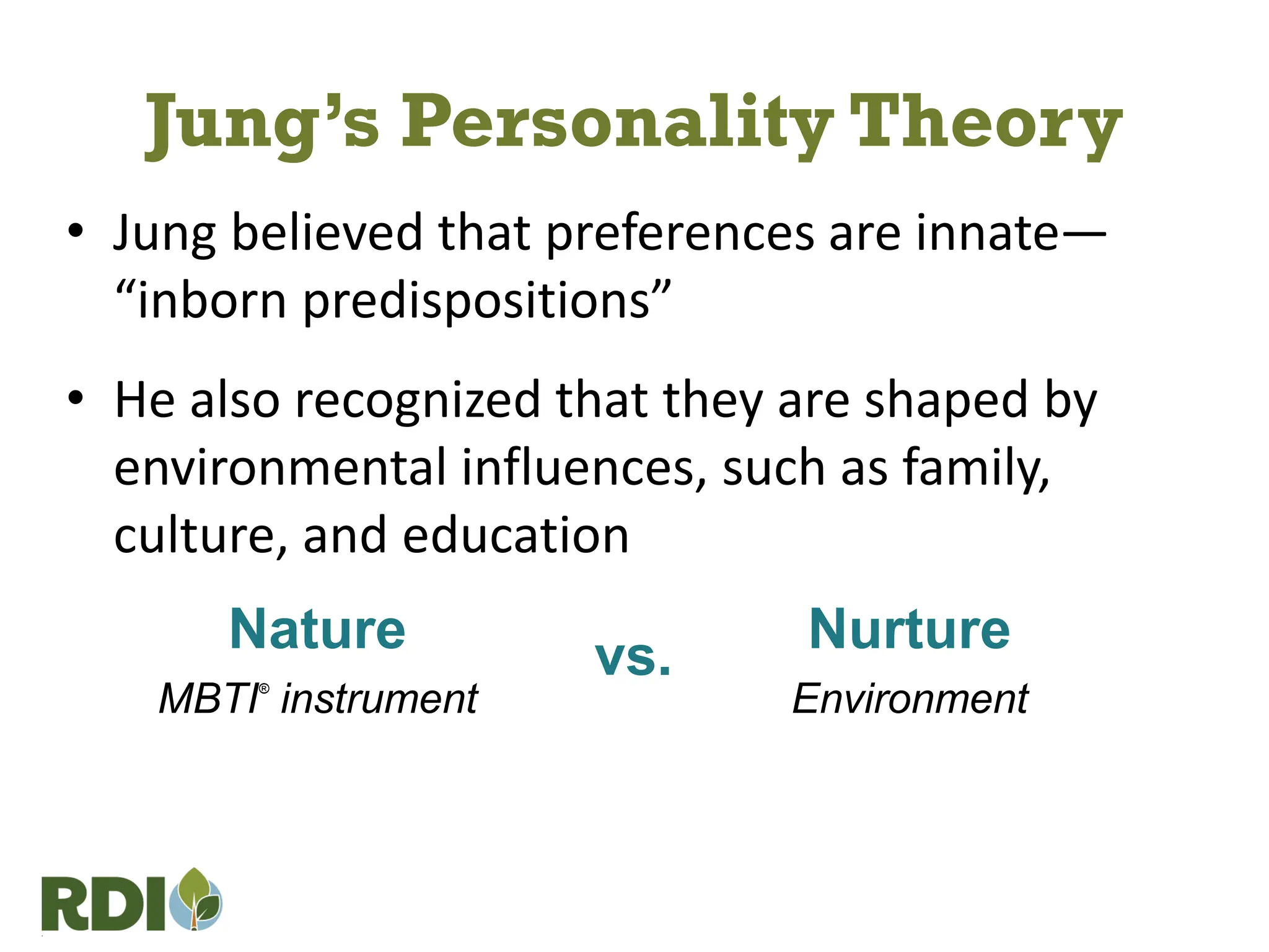 • Jung believed that preferences are innate—
“inborn predispositions”
• He also recognized that they are shaped by
environmental influences, such as family,
culture, and education
Nature
MBTI®
instrument
Nurture
Environment
vs.
Jung’s Personality Theory
 