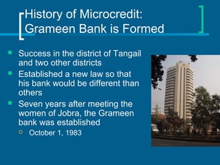 History of Microcredit:
Grameen Bank is Formed
 Success in the district of Tangail
and two other districts
 Established a new law so that
his bank would be different than
others
 Seven years after meeting the
women of Jobra, the Grameen
bank was established
 October 1, 1983
 
