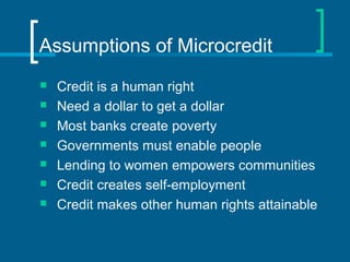 Assumptions of Microcredit
 Credit is a human right
 Need a dollar to get a dollar
 Most banks create poverty
 Governments must enable people
 Lending to women empowers communities
 Credit creates self-employment
 Credit makes other human rights attainable
 
