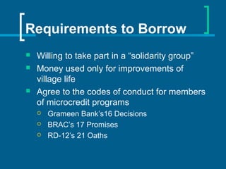 Requirements to Borrow
 Willing to take part in a “solidarity group”
 Money used only for improvements of
village life
 Agree to the codes of conduct for members
of microcredit programs
 Grameen Bank’s16 Decisions
 BRAC’s 17 Promises
 RD-12’s 21 Oaths
 