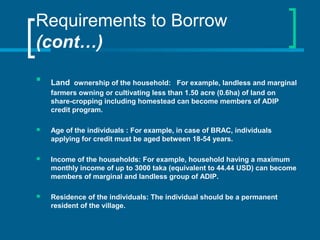Requirements to Borrow
(cont…)

Land ownership of the household: For example, landless and marginal
farmers owning or cultivating less than 1.50 acre (0.6ha) of land on
share-cropping including homestead can become members of ADIP
credit program.
 Age of the individuals : For example, in case of BRAC, individuals
applying for credit must be aged between 18-54 years.
 Income of the households: For example, household having a maximum
monthly income of up to 3000 taka (equivalent to 44.44 USD) can become
members of marginal and landless group of ADIP.
 Residence of the individuals: The individual should be a permanent
resident of the village.
 