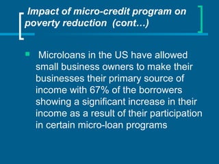 Impact of micro-credit program on
poverty reduction (cont…)
 Microloans in the US have allowed
small business owners to make their
businesses their primary source of
income with 67% of the borrowers
showing a significant increase in their
income as a result of their participation
in certain micro-loan programs
 