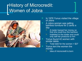 History of Microcredit:
Women of Jobra
 In 1976 Yunus visited the village
of Jobra
 A Jobra woman was selling
bamboo furniture for 2 cents a
day
 A trader loaned her money so
that she could buy the bamboo
 Indebted to the trader and could
only sell her products to him
 Yunus found 42 women with
similar debts
 Total debt for the women = $27
 Yunus lent the women the
money
 Idea of microcredit is born
 