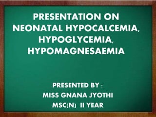 PRESENTATION ON
NEONATAL HYPOCALCEMIA,
HYPOGLYCEMIA,
HYPOMAGNESAEMIA
PRESENTED BY :
MISS GNANA JYOTHI
MSC(N) II YEAR
 