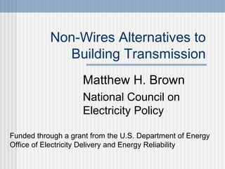 Non-Wires Alternatives to
Building Transmission
Matthew H. Brown
National Council on
Electricity Policy
Funded through a grant from the U.S. Department of Energy
Office of Electricity Delivery and Energy Reliability
 