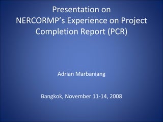 Presentation on NERCORMP’s Experience on Project Completion Report (PCR)   Adrian Marbaniang     Bangkok, November 11-14, 2008 