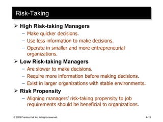 Risk-Taking High Risk-taking Managers Make quicker decisions. Use less information to make decisions. Operate in smaller and more entrepreneurial organizations. Low Risk-taking Managers Are slower to make decisions. Require more information before making decisions. Exist in larger organizations with stable environments. Risk Propensity Aligning managers’ risk-taking propensity to job requirements should be beneficial to organizations. © 2003 Prentice Hall Inc. All rights reserved. 4 – 