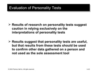 Evaluation of Personality Tests Results of research on personality tests suggest caution in relying exclusively on the interpretations of personality tests Results suggest that personality tests are useful, but that results from these tests should be used to confirm other data gathered on a person and not used as the sole assessment tool © 2003 Prentice Hall Inc. All rights reserved. 4 – 