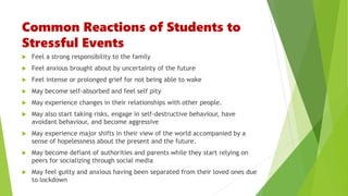 Common Reactions of Students to
Stressful Events
 Feel a strong responsibility to the family
 Feel anxious brought about by uncertainty of the future
 Feel intense or prolonged grief for not being able to wake
 May become self-absorbed and feel self pity
 May experience changes in their relationships with other people.
 May also start taking risks, engage in self-destructive behaviour, have
avoidant behaviour, and become aggressive
 May experience major shifts in their view of the world accompanied by a
sense of hopelessness about the present and the future.
 May become defiant of authorities and parents while they start relying on
peers for socializing through social media
 May feel guilty and anxious having been separated from their loved ones due
to lockdown
 