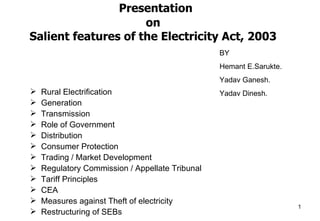 Presentation
                     on
Salient features of the Electricity Act, 2003
                                                 BY
                                                 Hemant E.Sarukte.
                                                 Yadav Ganesh.
    Rural Electrification
                                                Yadav Dinesh.
    Generation

    Transmission

    Role of Government

    Distribution

    Consumer Protection

    Trading / Market Development

    Regulatory Commission / Appellate Tribunal

    Tariff Principles

    CEA

    Measures against Theft of electricity

    Restructuring of SEBs
                                                                    1
 