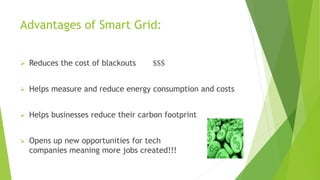 Advantages of Smart Grid:
 Reduces the cost of blackouts $$$
 Helps measure and reduce energy consumption and costs
 Helps businesses reduce their carbon footprint
 Opens up new opportunities for tech
companies meaning more jobs created!!!
 
