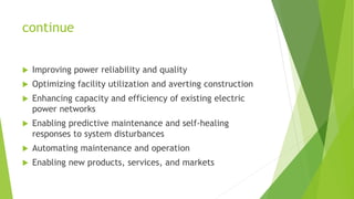 continue
 Improving power reliability and quality
 Optimizing facility utilization and averting construction
 Enhancing capacity and efficiency of existing electric
power networks
 Enabling predictive maintenance and self-healing
responses to system disturbances
 Automating maintenance and operation
 Enabling new products, services, and markets
 
