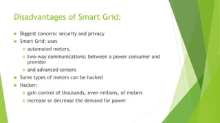 Disadvantages of Smart Grid:
 Biggest concern: security and privacy
 Smart Grid: uses
 automated meters,
 two-way communications: between a power consumer and
provider
 and advanced sensors
 Some types of meters can be hacked
 Hacker:
 gain control of thousands, even millions, of meters
 increase or decrease the demand for power
 