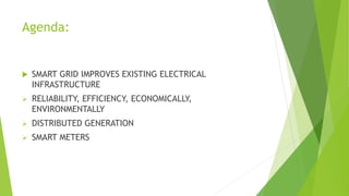 Agenda:
 SMART GRID IMPROVES EXISTING ELECTRICAL
INFRASTRUCTURE
 RELIABILITY, EFFICIENCY, ECONOMICALLY,
ENVIRONMENTALLY
 DISTRIBUTED GENERATION
 SMART METERS
 