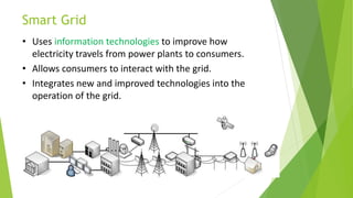 Smart Grid
• Uses information technologies to improve how
electricity travels from power plants to consumers.
• Allows consumers to interact with the grid.
• Integrates new and improved technologies into the
operation of the grid.
 