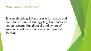 More about Smart Grid
It is an electric grid that uses information and
communication technology to gather data and
act on ...