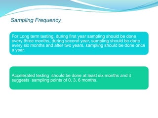 Sampling Frequency
For Long term testing, during first year sampling should be done
every three months, during second year, sampling should be done
every six months and after two years, sampling should be done once
a year.
Accelerated testing should be done at least six months and it
suggests sampling points of 0, 3, 6 months.
 