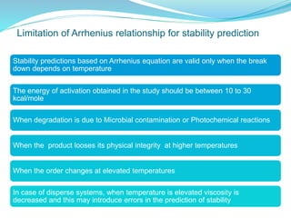 Limitation of Arrhenius relationship for stability prediction
Stability predictions based on Arrhenius equation are valid only when the break
down depends on temperature
The energy of activation obtained in the study should be between 10 to 30
kcal/mole
When degradation is due to Microbial contamination or Photochemical reactions
When the product looses its physical integrity at higher temperatures
When the order changes at elevated temperatures
In case of disperse systems, when temperature is elevated viscosity is
decreased and this may introduce errors in the prediction of stability
 