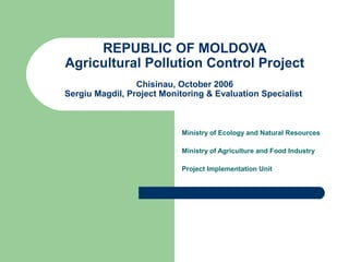 REPUBLIC OF MOLDOVA
Agricultural Pollution Control Project
Chisinau, October 2006
Sergiu Magdil, Project Monitoring & Evaluation Specialist
Ministry of Ecology and Natural Resources
Ministry of Agriculture and Food Industry
Project Implementation Unit
 