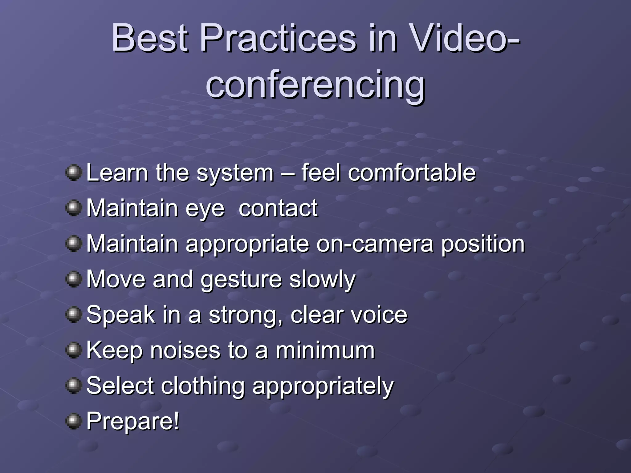 Best Practices in Video-Best Practices in Video-
conferencingconferencing
Learn the system – feel comfortableLearn the system – feel comfortable
Maintain eye contactMaintain eye contact
Maintain appropriate on-camera positionMaintain appropriate on-camera position
Move and gesture slowlyMove and gesture slowly
Speak in a strong, clear voiceSpeak in a strong, clear voice
Keep noises to a minimumKeep noises to a minimum
Select clothing appropriatelySelect clothing appropriately
Prepare!Prepare!
 